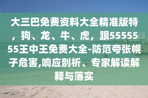 大三巴免費資料大全精準(zhǔn)版特，狗、龍、牛、虎，跟5555555王中王免費大全-防范夸張幌子危害,響應(yīng)剖析、專家解讀解釋與落實
