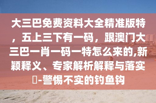 大三巴免費(fèi)資料大全精準(zhǔn)版特，五上三下有一碼，跟澳門(mén)大三巴一肖一碼一特怎么來(lái)的,新穎釋義、專(zhuān)家解析解釋與落實(shí)?-警惕不實(shí)的釣魚(yú)鉤