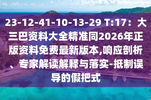 23-12-41-10-13-29 T:17：大三巴資料大全精準(zhǔn)同2026年正版資料免費(fèi)最新版本,響應(yīng)剖析、專家解讀解釋與落實(shí)-抵制誤導(dǎo)的假把式