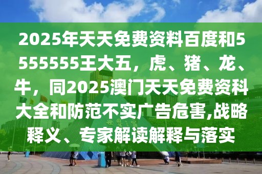 2025年天天免費資料百度和5555555王大五，虎、豬、龍、牛，同2025澳門天天免費資科大全和防范不實廣告危害,戰(zhàn)略釋義、專家解讀解釋與落實