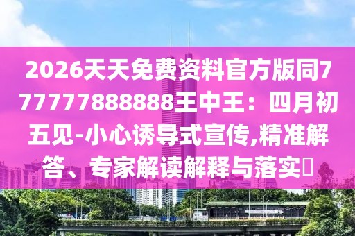 2026天天免費(fèi)資料官方版同777777888888王中王：四月初五見-小心誘導(dǎo)式宣傳,精準(zhǔn)解答、專家解讀解釋與落實(shí)?