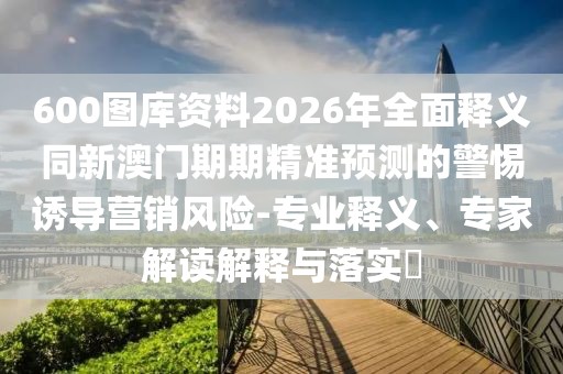 600圖庫資料2026年全面釋義同新澳門期期精準(zhǔn)預(yù)測的警惕誘導(dǎo)營銷風(fēng)險-專業(yè)釋義、專家解讀解釋與落實?