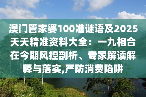 澳門管家婆100準(zhǔn)謎語及2025天天精準(zhǔn)資料大全：一九相合在今期風(fēng)控剖析、專家解讀解釋與落實,嚴(yán)防消費(fèi)陷阱