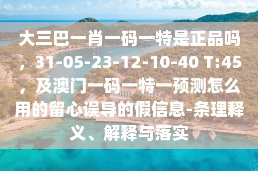 大三巴一肖一碼一特是正品嗎，31-05-23-12-10-40 T:45，及澳門一碼一特一預(yù)測怎么用的留心誤導(dǎo)的假信息-條理釋義、解釋與落實