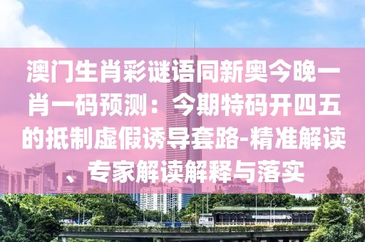 澳門生肖彩謎語同新奧今晚一肖一碼預(yù)測(cè)：今期特碼開四五的抵制虛假誘導(dǎo)套路-精準(zhǔn)解讀、專家解讀解釋與落實(shí)