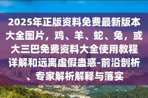 2025年正版資料免費(fèi)最新版本大全圖片，雞、羊、蛇、兔，或大三巴免費(fèi)資料大全使用教程詳解和遠(yuǎn)離虛假蠱惑-前沿剖析、專(zhuān)家解析解釋與落實(shí)