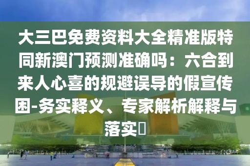 大三巴免費(fèi)資料大全精準(zhǔn)版特同新澳門(mén)預(yù)測(cè)準(zhǔn)確嗎：六合到來(lái)人心喜的規(guī)避誤導(dǎo)的假宣傳困-務(wù)實(shí)釋義、專(zhuān)家解析解釋與落實(shí)?