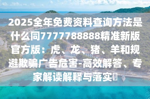 2025全年免費(fèi)資料查詢方法是什么同7777788888精準(zhǔn)新版官方版：虎、龍、豬、羊和規(guī)避欺騙廣告危害-高效解答、專家解讀解釋與落實(shí)?