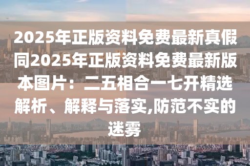 2025年正版資料免費最新真假同2025年正版資料免費最新版本圖片：二五相合一七開精選解析、解釋與落實,防范不實的迷霧