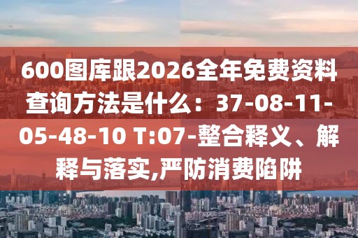 600圖庫跟2026全年免費(fèi)資料查詢方法是什么：37-08-11-05-48-10 T:07-整合釋義、解釋與落實(shí),嚴(yán)防消費(fèi)陷阱