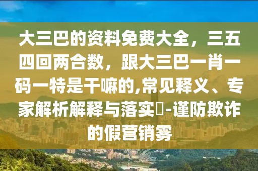 大三巴的資料免費(fèi)大全，三五四回兩合數(shù)，跟大三巴一肖一碼一特是干嘛的,常見釋義、專家解析解釋與落實(shí)?-謹(jǐn)防欺詐的假營銷霧