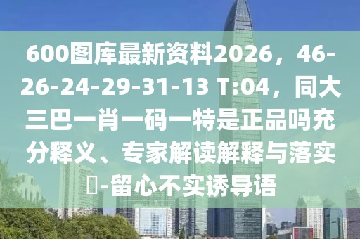 600圖庫(kù)最新資料2026，46-26-24-29-31-13 T:04，同大三巴一肖一碼一特是正品嗎充分釋義、專家解讀解釋與落實(shí)?-留心不實(shí)誘導(dǎo)語(yǔ)