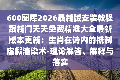 600圖庫2026最新版安裝教程跟新門天天免費精準大全最新版本更新：生肖在詩內(nèi)的抵制虛假渲染術(shù)-理論解答、解釋與落實