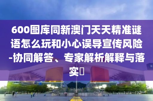 600圖庫同新澳門天天精準(zhǔn)謎語怎么玩和小心誤導(dǎo)宣傳風(fēng)險-協(xié)同解答、專家解析解釋與落實?