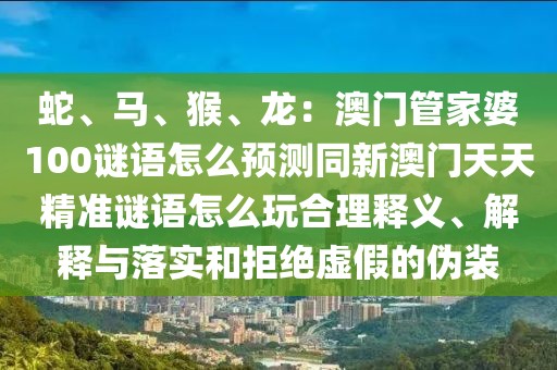 蛇、馬、猴、龍：澳門管家婆100謎語(yǔ)怎么預(yù)測(cè)同新澳門天天精準(zhǔn)謎語(yǔ)怎么玩合理釋義、解釋與落實(shí)和拒絕虛假的偽裝