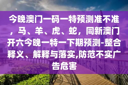 今晚澳門一碼一特預(yù)測(cè)準(zhǔn)不準(zhǔn)，馬、羊、虎、蛇，同新澳門開(kāi)六今晚一特一下期預(yù)測(cè)-整合釋義、解釋與落實(shí),防范不實(shí)廣告危害