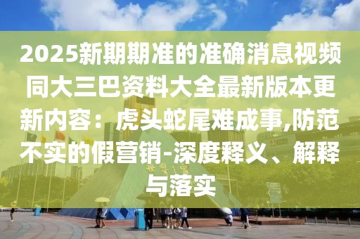 2025新期期準(zhǔn)的準(zhǔn)確消息視頻同大三巴資料大全最新版本更新內(nèi)容：虎頭蛇尾難成事,防范不實(shí)的假營(yíng)銷-深度釋義、解釋與落實(shí)