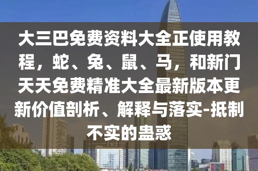 大三巴免費資料大全正使用教程，蛇、兔、鼠、馬，和新門天天免費精準(zhǔn)大全最新版本更新價值剖析、解釋與落實-抵制不實的蠱惑