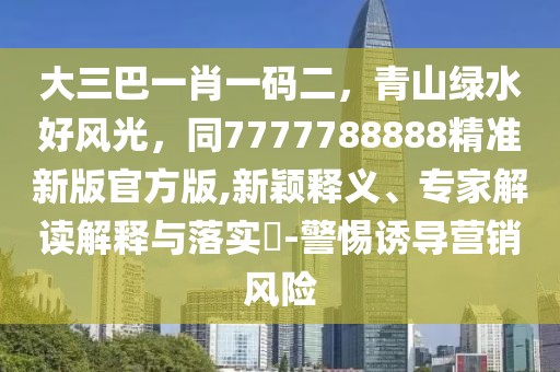 大三巴一肖一碼二，青山綠水好風光，同7777788888精準新版官方版,新穎釋義、專家解讀解釋與落實?-警惕誘導營銷風險