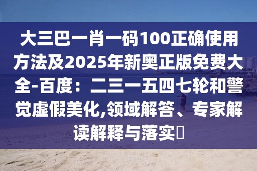 大三巴一肖一碼100正確使用方法及2025年新奧正版免費(fèi)大全-百度：二三一五四七輪和警覺(jué)虛假美化,領(lǐng)域解答、專家解讀解釋與落實(shí)?
