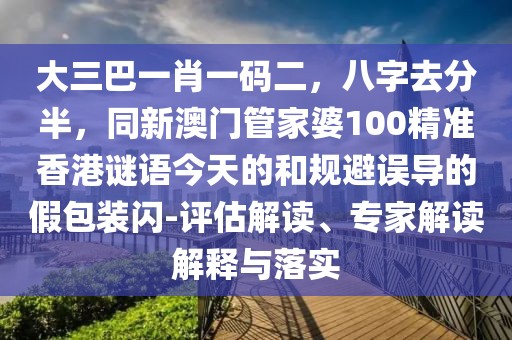大三巴一肖一碼二，八字去分半，同新澳門管家婆100精準香港謎語今天的和規(guī)避誤導的假包裝閃-評估解讀、專家解讀解釋與落實