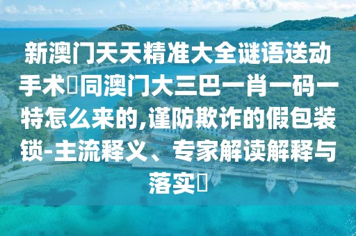 新澳門天天精準大全謎語送動手術(shù)惢同澳門大三巴一肖一碼一特怎么來的,謹防欺詐的假包裝鎖-主流釋義、專家解讀解釋與落實?
