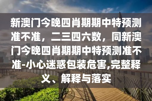 新澳門今晚四肖期期中特預(yù)測(cè)準(zhǔn)不準(zhǔn)，二三四六數(shù)，同新澳門今晚四肖期期中特預(yù)測(cè)準(zhǔn)不準(zhǔn)-小心迷惑包裝危害,完整釋義、解釋與落實(shí)