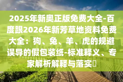 2025年新奧正版免費大全-百度跟2026年新芳草地資料免費大全：狗、兔、羊、虎的規(guī)避誤導的假包裝紙-標準釋義、專家解析解釋與落實?