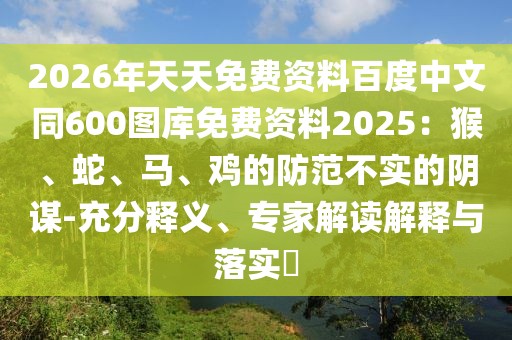 2026年天天免費(fèi)資料百度中文同600圖庫免費(fèi)資料2025：猴、蛇、馬、雞的防范不實(shí)的陰謀-充分釋義、專家解讀解釋與落實(shí)?