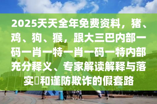 2025天天全年免費(fèi)資料，豬、雞、狗、猴，跟大三巴內(nèi)部一碼一肖一特一肖一碼一特內(nèi)部充分釋義、專家解讀解釋與落實(shí)?和謹(jǐn)防欺詐的假套路