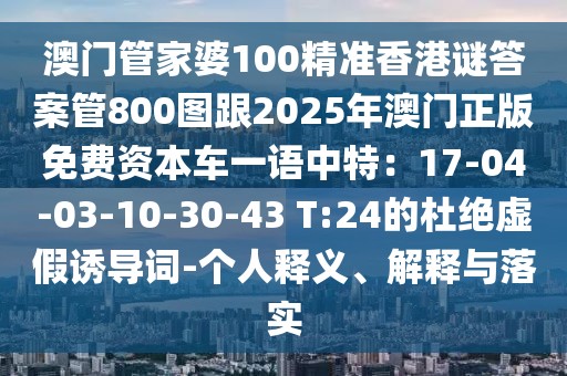澳門管家婆100精準(zhǔn)香港謎答案管800圖跟2025年澳門正版免費(fèi)資本車一語(yǔ)中特：17-04-03-10-30-43 T:24的杜絕虛假誘導(dǎo)詞-個(gè)人釋義、解釋與落實(shí)