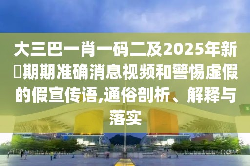 大三巴一肖一碼二及2025年新奧期期準確消息視頻和警惕虛假的假宣傳語,通俗剖析、解釋與落實