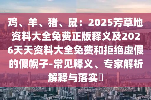 雞、羊、豬、鼠：2025芳草地資料大全免費正版釋義及2026天天資料大全免費和拒絕虛假的假幌子-常見釋義、專家解析解釋與落實?