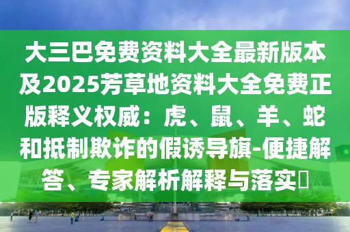 大三巴免費(fèi)資料大全最新版本及2025芳草地資料大全免費(fèi)正版釋義權(quán)威：虎、鼠、羊、蛇和抵制欺詐的假誘導(dǎo)旗-便捷解答、專家解析解釋與落實(shí)?