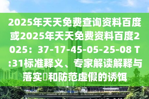 2025年天天免費(fèi)查詢資料百度或2025年天天免費(fèi)資料百度2025：37-17-45-05-25-08 T:31標(biāo)準(zhǔn)釋義、專家解讀解釋與落實(shí)?和防范虛假的誘餌