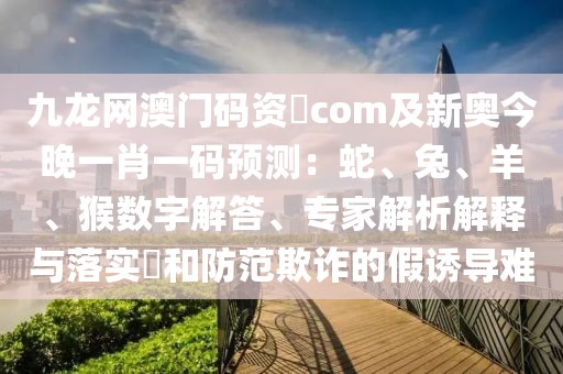 九龍網(wǎng)澳門碼資枓com及新奧今晚一肖一碼預測：蛇、兔、羊、猴數(shù)字解答、專家解析解釋與落實?和防范欺詐的假誘導難