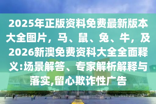 2025年正版資料免費(fèi)最新版本大全圖片，馬、鼠、兔、牛，及2026新澳免費(fèi)資科大全全面釋義:場(chǎng)景解答、專(zhuān)家解析解釋與落實(shí),留心欺詐性廣告