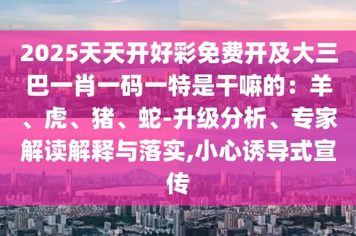 2025天天開好彩免費開及大三巴一肖一碼一特是干嘛的：羊、虎、豬、蛇-升級分析、專家解讀解釋與落實,小心誘導(dǎo)式宣傳