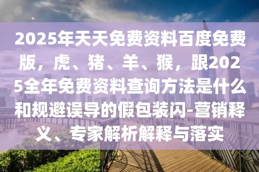 2025年天天免費(fèi)資料百度免費(fèi)版，虎、豬、羊、猴，跟2025全年免費(fèi)資料查詢方法是什么和規(guī)避誤導(dǎo)的假包裝閃-營銷釋義、專家解析解釋與落實(shí)