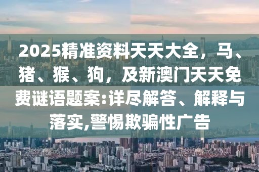 2025精準(zhǔn)資料天天大全，馬、豬、猴、狗，及新澳門天天免費(fèi)謎語(yǔ)題案:詳盡解答、解釋與落實(shí),警惕欺騙性廣告