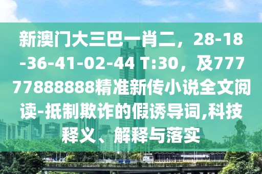 新澳門大三巴一肖二，28-18-36-41-02-44 T:30，及77777888888精準(zhǔn)新傳小說全文閱讀-抵制欺詐的假誘導(dǎo)詞,科技釋義、解釋與落實(shí)