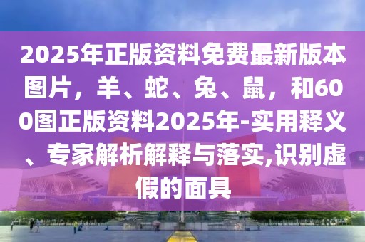 2025年正版資料免費最新版本圖片，羊、蛇、兔、鼠，和600圖正版資料2025年-實用釋義、專家解析解釋與落實,識別虛假的面具