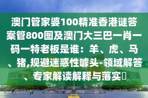 澳門管家婆100精準香港謎答案管800圖及澳門大三巴一肖一碼一特老板是誰：羊、虎、馬、豬,規(guī)避迷惑性噱頭-領域解答、專家解讀解釋與落實?