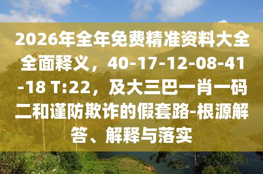 2026年全年免費(fèi)精準(zhǔn)資料大全全面釋義，40-17-12-08-41-18 T:22，及大三巴一肖一碼二和謹(jǐn)防欺詐的假套路-根源解答、解釋與落實