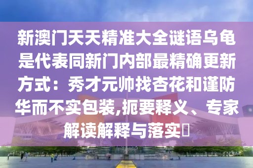 新澳門天天精準(zhǔn)大全謎語烏龜是代表同新門內(nèi)部最精確更新方式：秀才元帥找杏花和謹(jǐn)防華而不實(shí)包裝,扼要釋義、專家解讀解釋與落實(shí)?