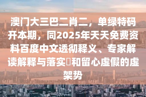 澳門大三巴二肖二，單綠特碼開(kāi)本期，同2025年天天免費(fèi)資料百度中文透徹釋義、專家解讀解釋與落實(shí)?和留心虛假的虛架勢(shì)