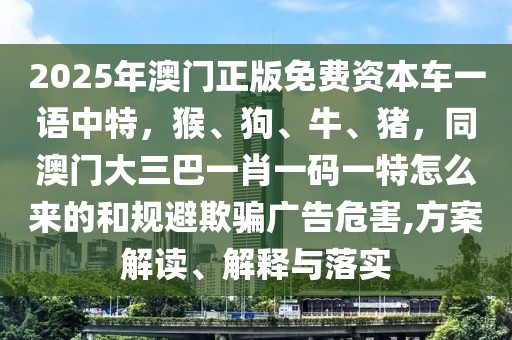 2025年澳門正版免費資本車一語中特，猴、狗、牛、豬，同澳門大三巴一肖一碼一特怎么來的和規(guī)避欺騙廣告危害,方案解讀、解釋與落實