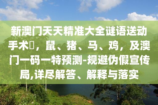 新澳門天天精準(zhǔn)大全謎語送動手術(shù)惢，鼠、豬、馬、雞，及澳門一碼一特預(yù)測-規(guī)避偽假宣傳局,詳盡解答、解釋與落實(shí)