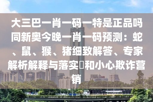 大三巴一肖一碼一特是正品嗎同新奧今晚一肖一碼預(yù)測：蛇、鼠、猴、豬細(xì)致解答、專家解析解釋與落實?和小心欺詐營銷