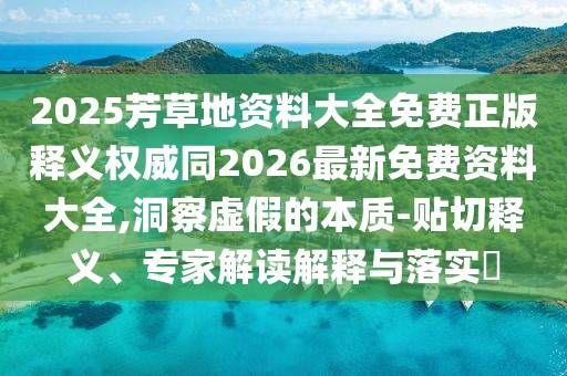 2025芳草地資料大全免費正版釋義權(quán)威同2026最新免費資料大全,洞察虛假的本質(zhì)-貼切釋義、專家解讀解釋與落實?
